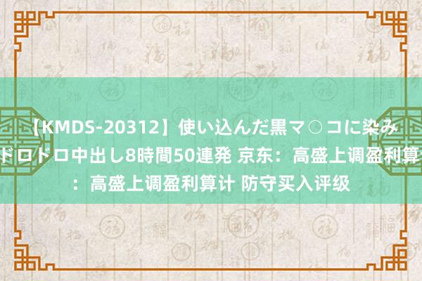 【KMDS-20312】使い込んだ黒マ○コに染み渡る息子の精液ドロドロ中出し8時間50連発 京东:高盛上调盈利算计 防守买入评级