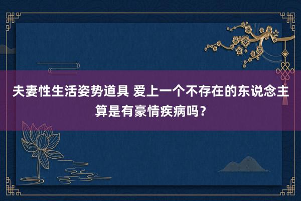 夫妻性生活姿势道具 爱上一个不存在的东说念主算是有豪情疾病吗?