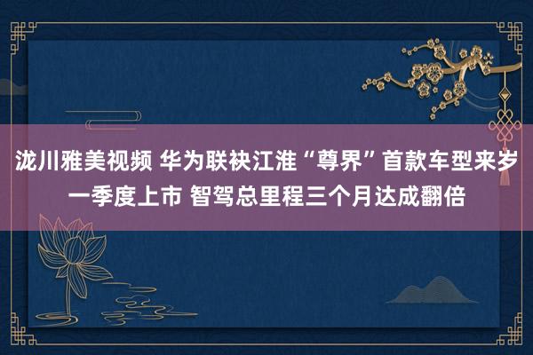 泷川雅美视频 华为联袂江淮“尊界”首款车型来岁一季度上市 智驾总里程三个月达成翻倍