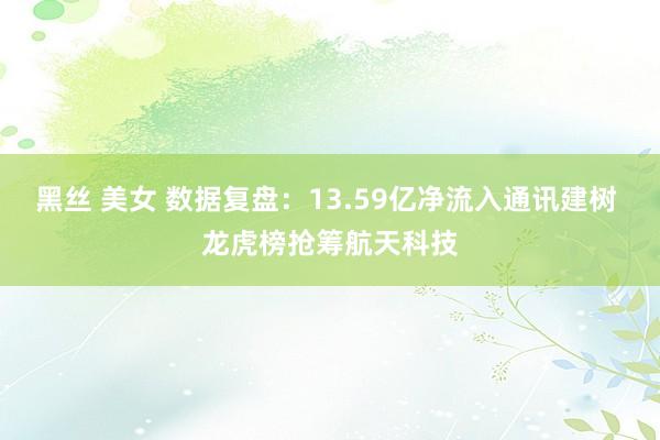 黑丝 美女 数据复盘：13.59亿净流入通讯建树 龙虎榜抢筹航天科技