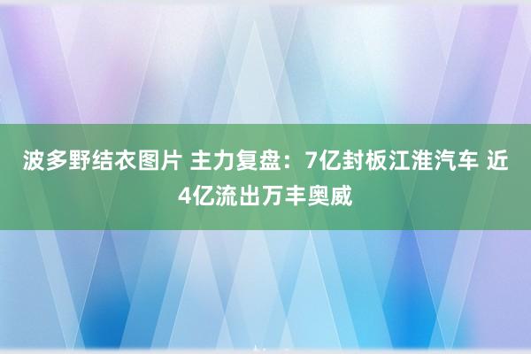 波多野结衣图片 主力复盘：7亿封板江淮汽车 近4亿流出万丰奥威