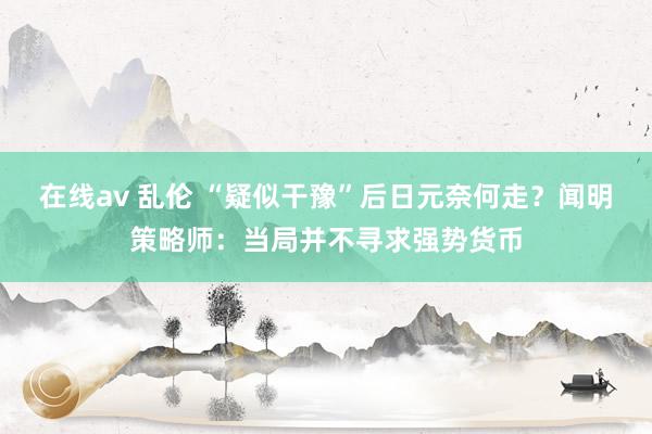 在线av 乱伦 “疑似干豫”后日元奈何走？闻明策略师：当局并不寻求强势货币