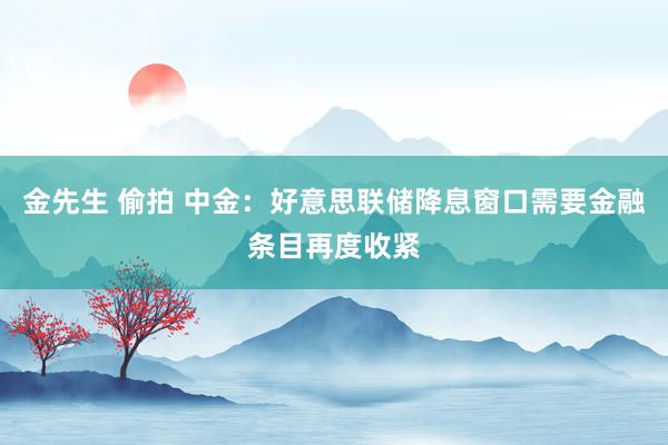 金先生 偷拍 中金：好意思联储降息窗口需要金融条目再度收紧