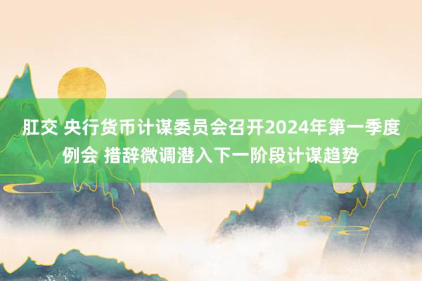 肛交 央行货币计谋委员会召开2024年第一季度例会 措辞微调潜入下一阶段计谋趋势