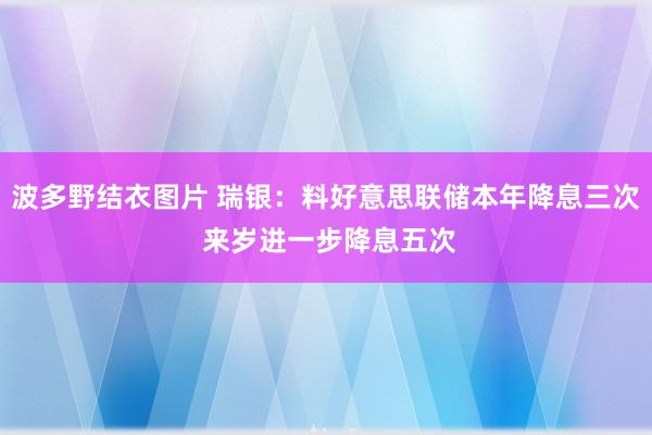 波多野结衣图片 瑞银：料好意思联储本年降息三次 来岁进一步降息五次