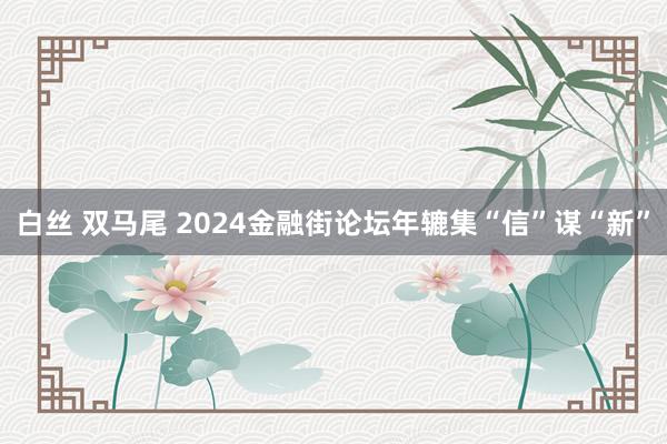 白丝 双马尾 2024金融街论坛年辘集“信”谋“新”