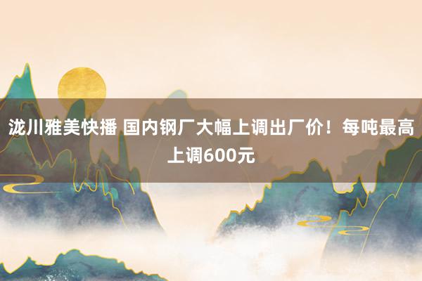 泷川雅美快播 国内钢厂大幅上调出厂价！每吨最高上调600元
