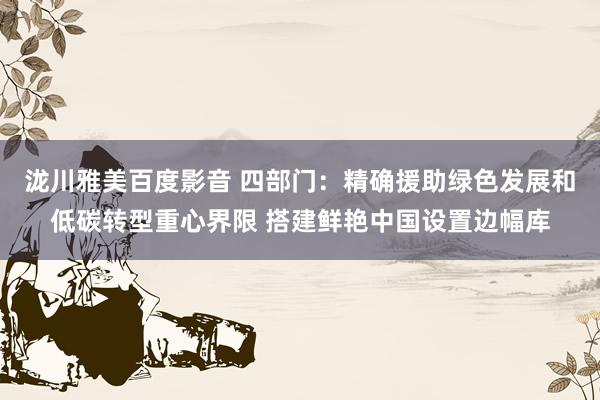 泷川雅美百度影音 四部门：精确援助绿色发展和低碳转型重心界限 搭建鲜艳中国设置边幅库