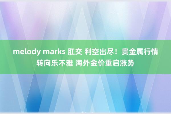 melody marks 肛交 利空出尽！贵金属行情转向乐不雅 海外金价重启涨势