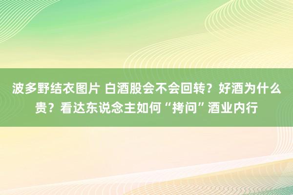 波多野结衣图片 白酒股会不会回转？好酒为什么贵？看达东说念主如何“拷问”酒业内行