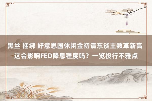 黑丝 捆绑 好意思国休闲金初请东谈主数革新高 这会影响FED降息程度吗？一览投行不雅点