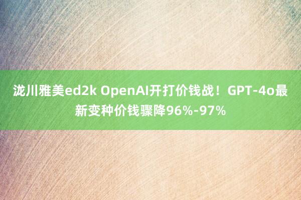 泷川雅美ed2k OpenAI开打价钱战！GPT-4o最新变种价钱骤降96%-97%