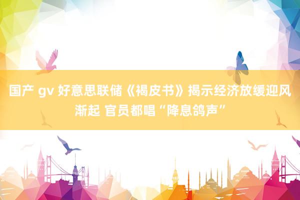 国产 gv 好意思联储《褐皮书》揭示经济放缓迎风渐起 官员都唱“降息鸽声”