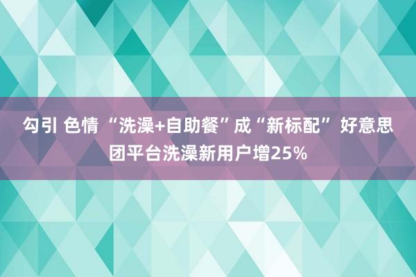 勾引 色情 “洗澡+自助餐”成“新标配” 好意思团平台洗澡新用户增25%