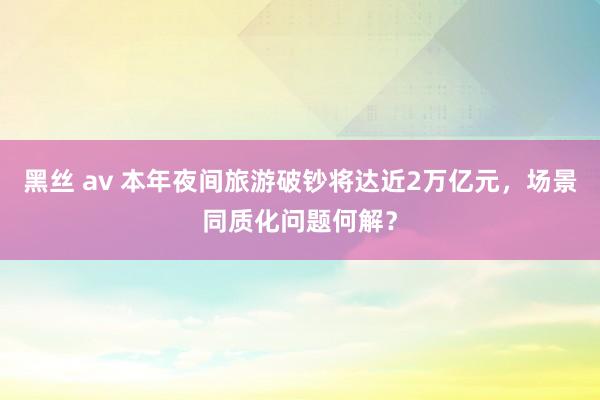 黑丝 av 本年夜间旅游破钞将达近2万亿元，场景同质化问题何解？