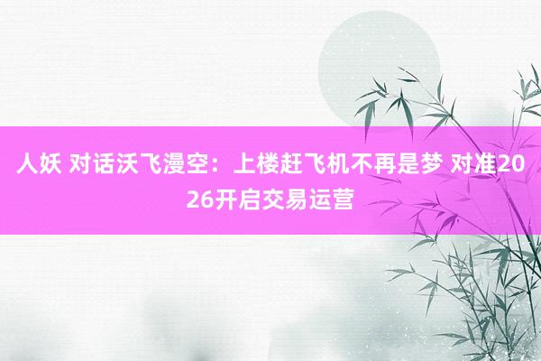 人妖 对话沃飞漫空：上楼赶飞机不再是梦 对准2026开启交易运营