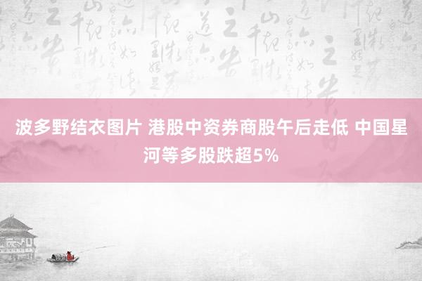 波多野结衣图片 港股中资券商股午后走低 中国星河等多股跌超5%