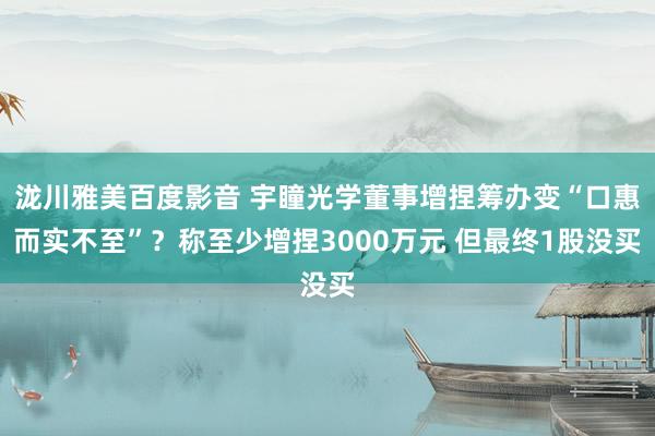 泷川雅美百度影音 宇瞳光学董事增捏筹办变“口惠而实不至”？称至少增捏3000万元 但最终1股没买