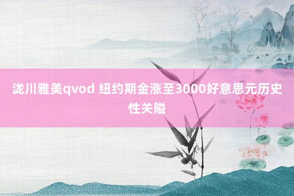 泷川雅美qvod 纽约期金涨至3000好意思元历史性关隘