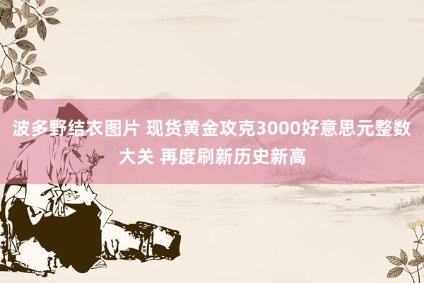 波多野结衣图片 现货黄金攻克3000好意思元整数大关 再度刷新历史新高