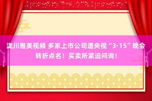 泷川雅美视频 多家上市公司遭央视“3·15”晚会转折点名！买卖所紧迫问询！