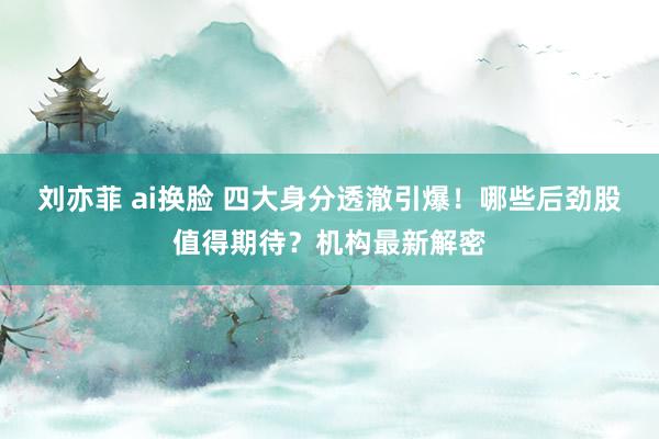 刘亦菲 ai换脸 四大身分透澈引爆！哪些后劲股值得期待？机构最新解密