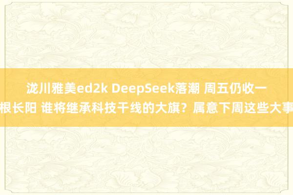 泷川雅美ed2k DeepSeek落潮 周五仍收一根长阳 谁将继承科技干线的大旗？属意下周这些大事