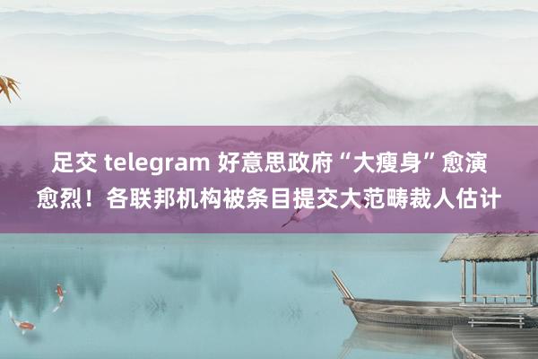 足交 telegram 好意思政府“大瘦身”愈演愈烈！各联邦机构被条目提交大范畴裁人估计