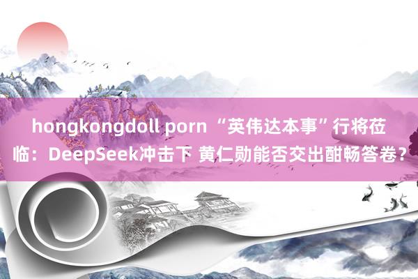 hongkongdoll porn “英伟达本事”行将莅临：DeepSeek冲击下 黄仁勋能否交出酣畅答卷？