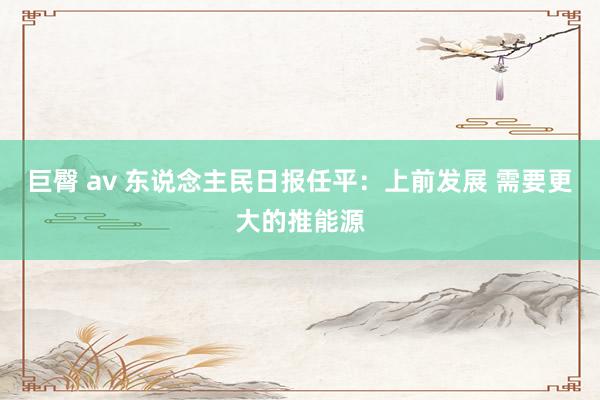 巨臀 av 东说念主民日报任平：上前发展 需要更大的推能源