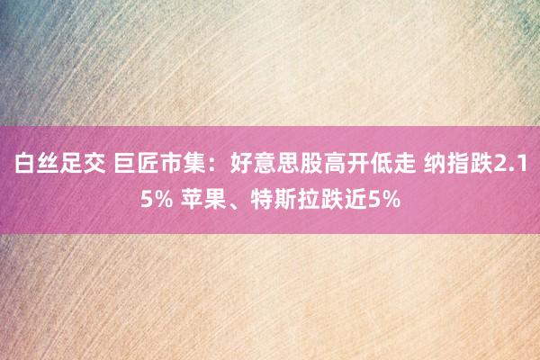 白丝足交 巨匠市集：好意思股高开低走 纳指跌2.15% 苹果、特斯拉跌近5%