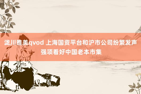 泷川雅美qvod 上海国资平台和沪市公司纷繁发声 强项看好中国老本市集