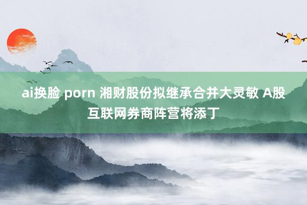 ai换脸 porn 湘财股份拟继承合并大灵敏 A股互联网券商阵营将添丁