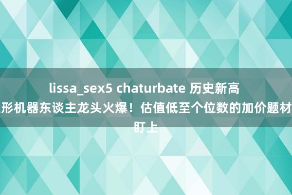 lissa_sex5 chaturbate 历史新高 东谈主形机器东谈主龙头火爆！估值低至个位数的加价题材被盯上
