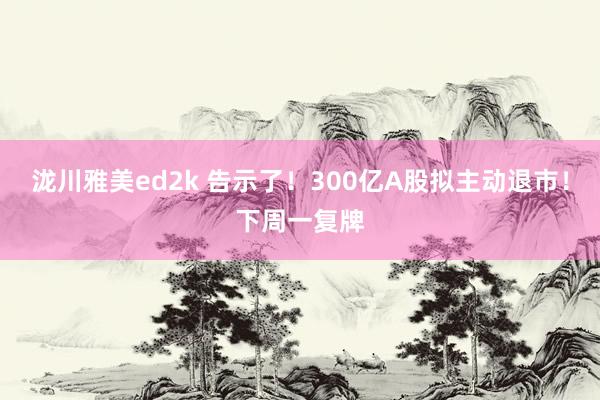 泷川雅美ed2k 告示了！300亿A股拟主动退市！下周一复牌