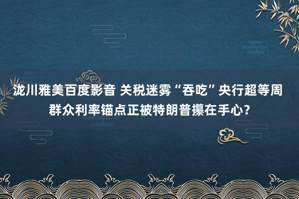 泷川雅美百度影音 关税迷雾“吞吃”央行超等周 群众利率锚点正被特朗普攥在手心？