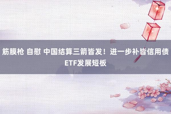 筋膜枪 自慰 中国结算三箭皆发！进一步补皆信用债ETF发展短板